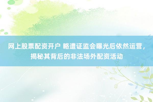 网上股票配资开户 略遭证监会曝光后依然运营，揭秘其背后的非法场外配资活动