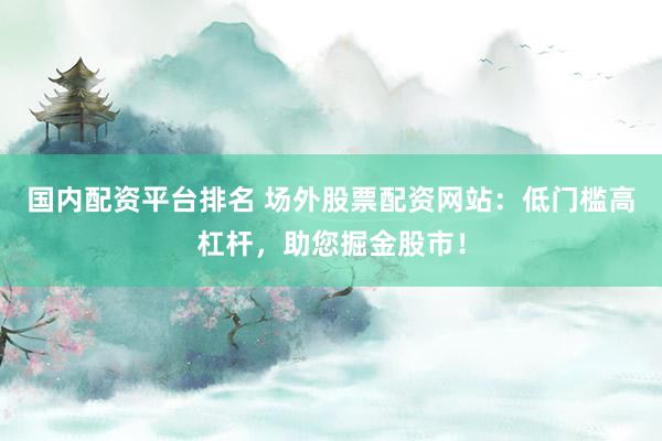 国内配资平台排名 场外股票配资网站：低门槛高杠杆，助您掘金股市！