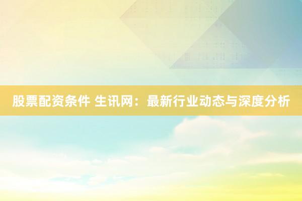 股票配资条件 生讯网：最新行业动态与深度分析