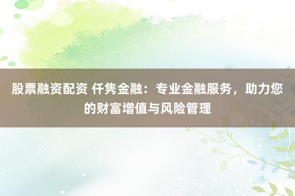 股票融资配资 仟隽金融：专业金融服务，助力您的财富增值与风险管理