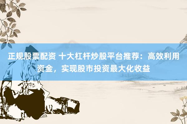 正规股票配资 十大杠杆炒股平台推荐：高效利用资金，实现股市投资最大化收益