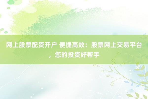 网上股票配资开户 便捷高效：股票网上交易平台，您的投资好帮手
