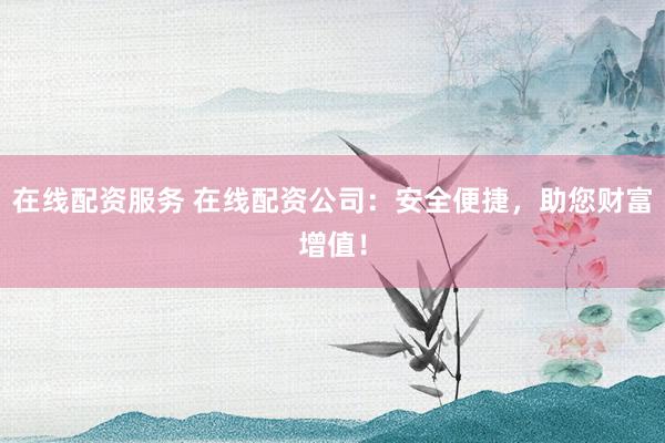 在线配资服务 在线配资公司：安全便捷，助您财富增值！