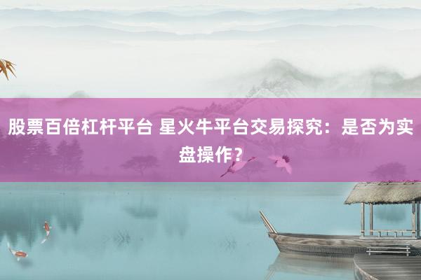 股票百倍杠杆平台 星火牛平台交易探究：是否为实盘操作？
