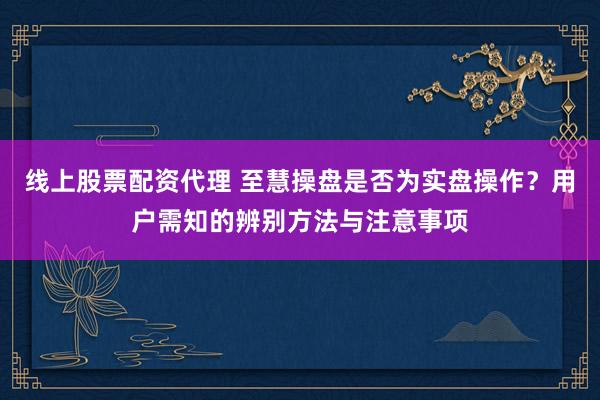 线上股票配资代理 至慧操盘是否为实盘操作？用户需知的辨别方法与注意事项