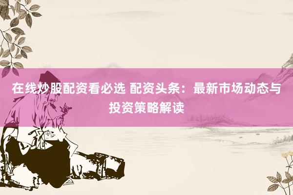 在线炒股配资看必选 配资头条：最新市场动态与投资策略解读