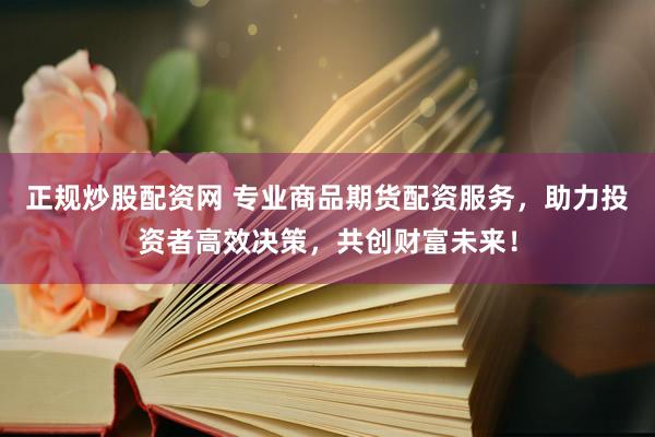 正规炒股配资网 专业商品期货配资服务，助力投资者高效决策，共创财富未来！