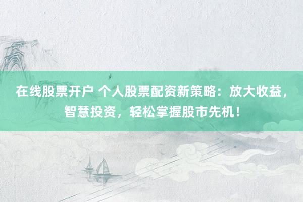 在线股票开户 个人股票配资新策略：放大收益，智慧投资，轻松掌握股市先机！