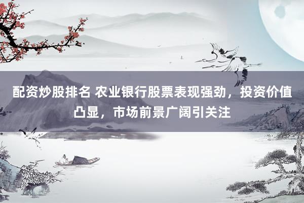配资炒股排名 农业银行股票表现强劲，投资价值凸显，市场前景广阔引关注