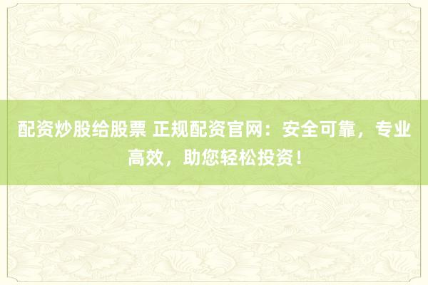 配资炒股给股票 正规配资官网：安全可靠，专业高效，助您轻松投资！