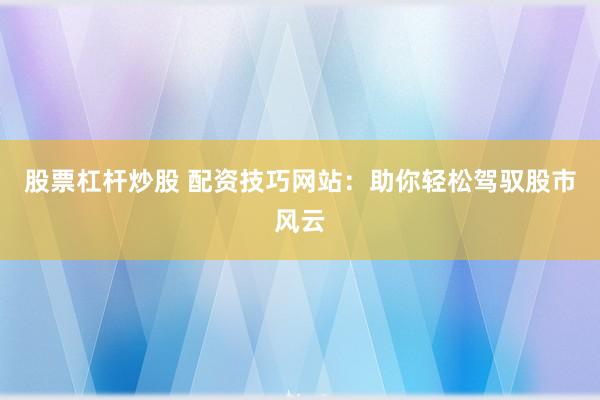 股票杠杆炒股 配资技巧网站：助你轻松驾驭股市风云
