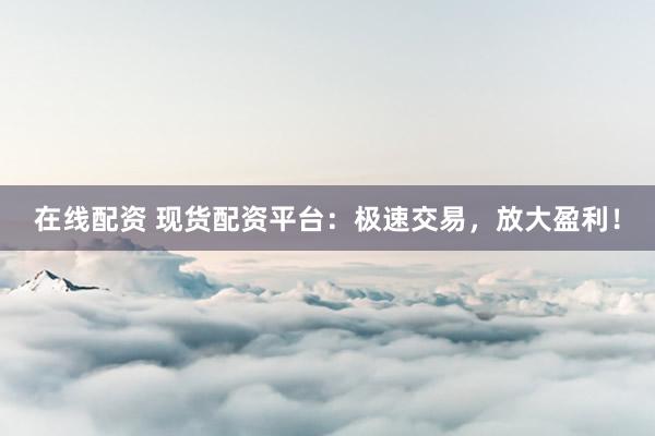 在线配资 现货配资平台：极速交易，放大盈利！