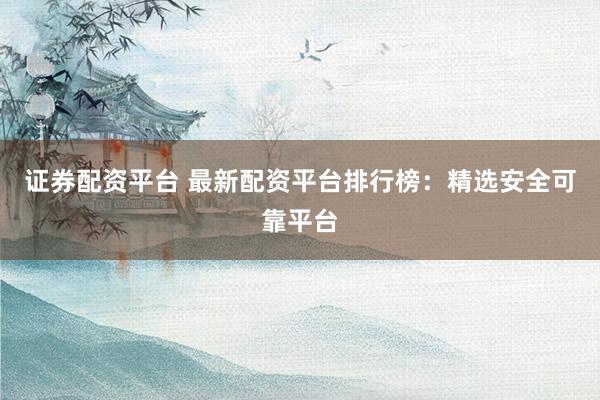 证券配资平台 最新配资平台排行榜：精选安全可靠平台