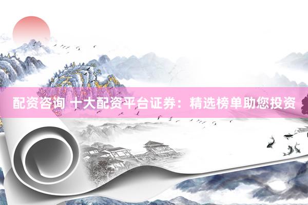 配资咨询 十大配资平台证券：精选榜单助您投资