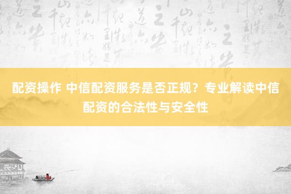 配资操作 中信配资服务是否正规？专业解读中信配资的合法性与安全性