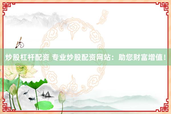 炒股杠杆配资 专业炒股配资网站：助您财富增值！