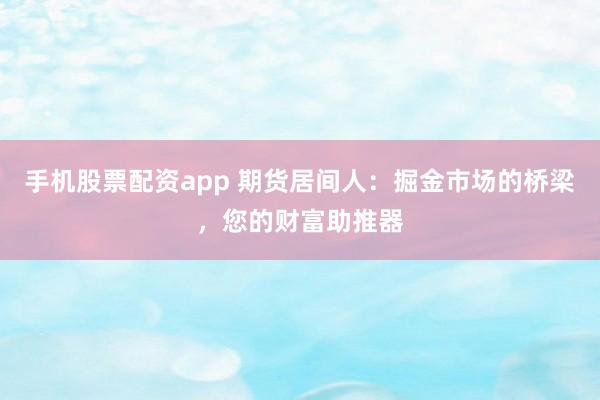 手机股票配资app 期货居间人：掘金市场的桥梁，您的财富助推器