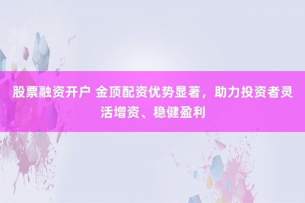 股票融资开户 金顶配资优势显著，助力投资者灵活增资、稳健盈利