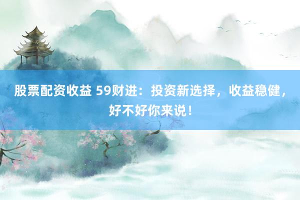 股票配资收益 59财进：投资新选择，收益稳健，好不好你来说！