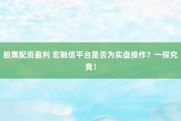 股票配资盈利 宏融信平台是否为实盘操作？一探究竟！