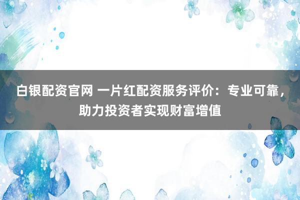 白银配资官网 一片红配资服务评价：专业可靠，助力投资者实现财富增值