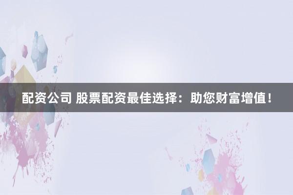 配资公司 股票配资最佳选择：助您财富增值！