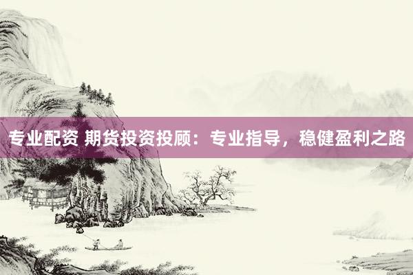 专业配资 期货投资投顾：专业指导，稳健盈利之路