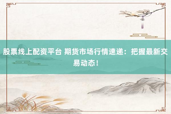 股票线上配资平台 期货市场行情速递：把握最新交易动态！
