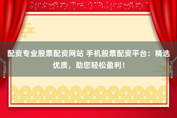 配资专业股票配资网站 手机股票配资平台：精选优质，助您轻松盈利！