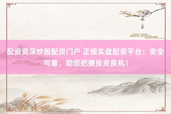 配资资深炒股配资门户 正规实盘配资平台：安全可靠，助您把握投资良机！