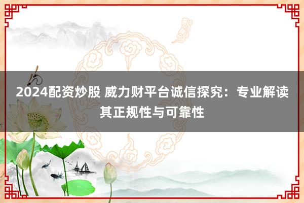 2024配资炒股 威力财平台诚信探究：专业解读其正规性与可靠性
