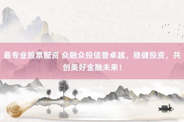 最专业股票配资 众融众投信誉卓越，稳健投资，共创美好金融未来！