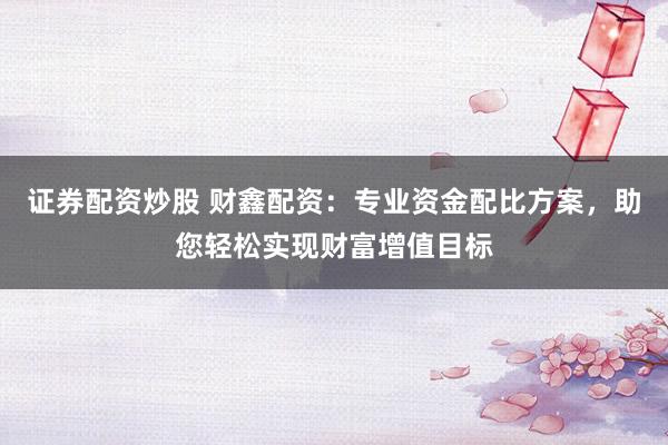 证券配资炒股 财鑫配资：专业资金配比方案，助您轻松实现财富增值目标