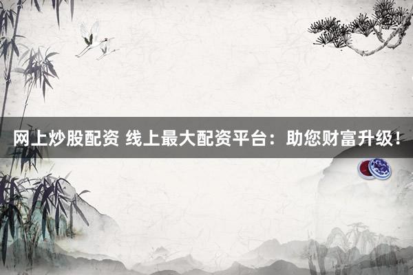 网上炒股配资 线上最大配资平台：助您财富升级！
