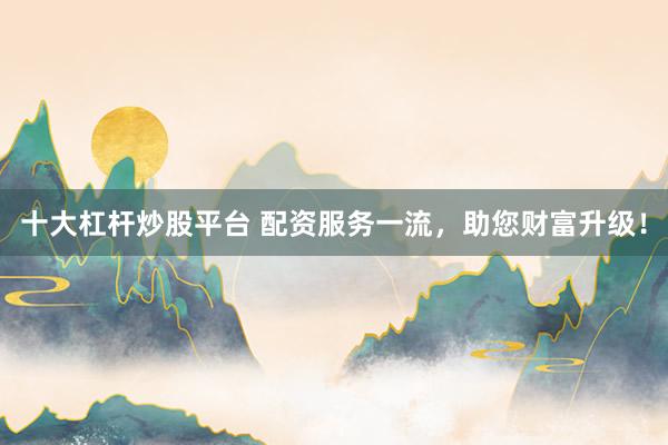 十大杠杆炒股平台 配资服务一流，助您财富升级！
