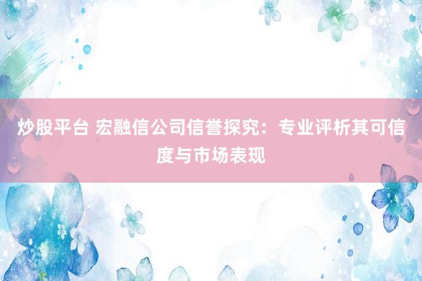 炒股平台 宏融信公司信誉探究：专业评析其可信度与市场表现