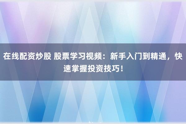 在线配资炒股 股票学习视频：新手入门到精通，快速掌握投资技巧！