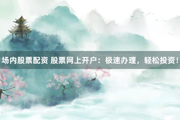 场内股票配资 股票网上开户：极速办理，轻松投资！