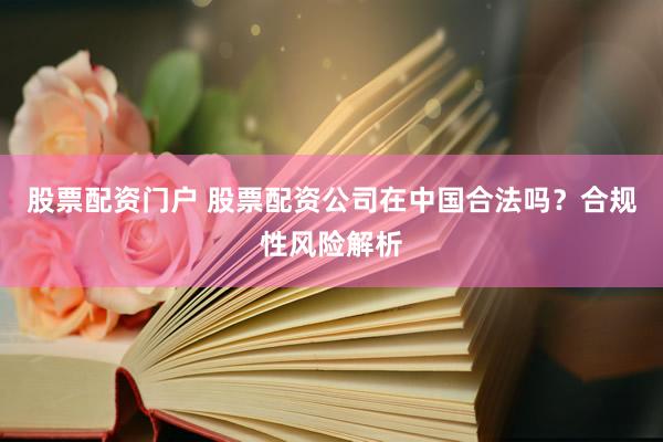 股票配资门户 股票配资公司在中国合法吗？合规性风险解析