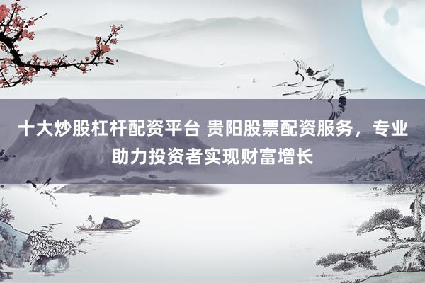十大炒股杠杆配资平台 贵阳股票配资服务，专业助力投资者实现财富增长