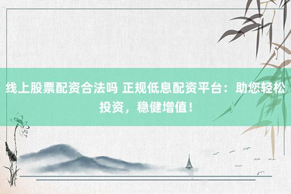 线上股票配资合法吗 正规低息配资平台：助您轻松投资，稳健增值！