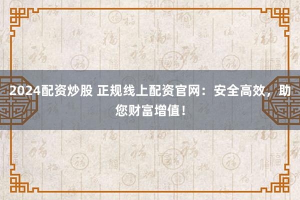 2024配资炒股 正规线上配资官网：安全高效，助您财富增值！