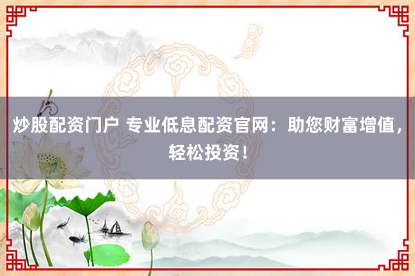 炒股配资门户 专业低息配资官网：助您财富增值，轻松投资！