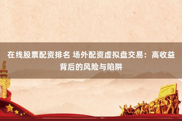 在线股票配资排名 场外配资虚拟盘交易：高收益背后的风险与陷阱