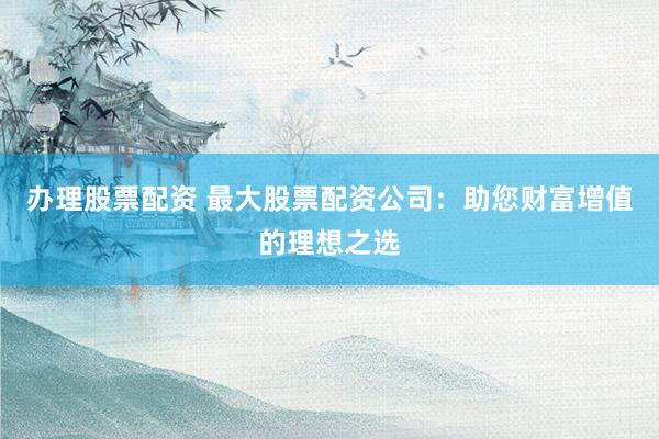 办理股票配资 最大股票配资公司：助您财富增值的理想之选