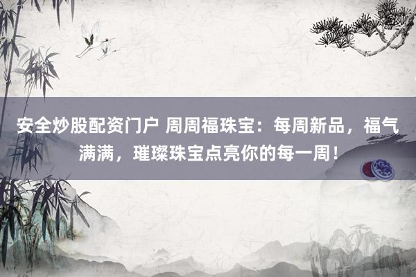 安全炒股配资门户 周周福珠宝：每周新品，福气满满，璀璨珠宝点亮你的每一周！
