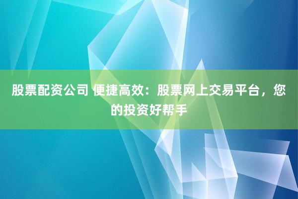 股票配资公司 便捷高效：股票网上交易平台，您的投资好帮手