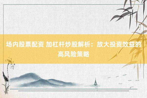 场内股票配资 加杠杆炒股解析：放大投资效益的高风险策略