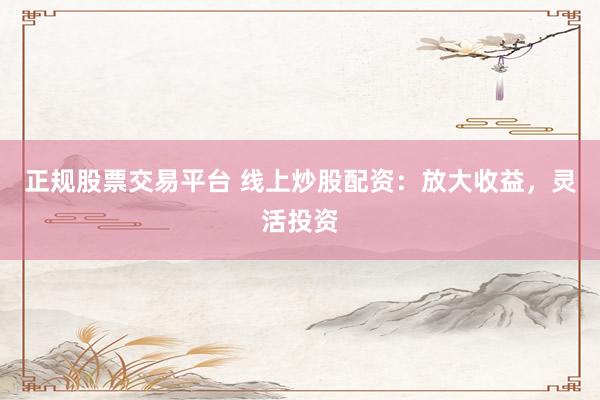 正规股票交易平台 线上炒股配资：放大收益，灵活投资
