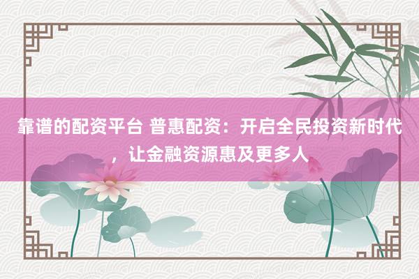 靠谱的配资平台 普惠配资：开启全民投资新时代，让金融资源惠及更多人